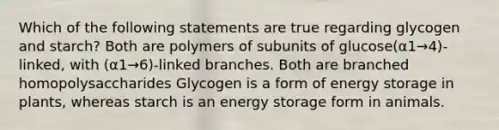 Which of the following statements are true regarding glycogen and starch? Both are polymers of subunits of glucose(α1→4)-linked, with (α1→6)-linked branches. Both are branched homopolysaccharides Glycogen is a form of energy storage in plants, whereas starch is an energy storage form in animals.