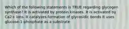 Which of the following statements is TRUE regarding glycogen synthase? It is activated by protein kinases. It is activated by Ca2+ ions. It catalyzes formation of glycosidic bonds It uses glucose-1-phosphate as a substrate