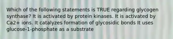 Which of the following statements is TRUE regarding glycogen synthase? It is activated by protein kinases. It is activated by Ca2+ ions. It catalyzes formation of glycosidic bonds It uses glucose-1-phosphate as a substrate