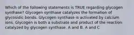 Which of the following statements is TRUE regarding glycogen synthase? Glycogen synthase catalyzes the formation of glycosidic bonds. Glycogen synthase is activated by calcium ions. Glycogen is both a substrate and product of the reaction catalyzed by glycogen synthase. A and B. A and C