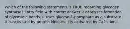 Which of the following statements is TRUE regarding glycogen synthase? Entry field with correct answer It catalyzes formation of glycosidic bonds. It uses glucose-1-phosphate as a substrate. It is activated by protein kinases. It is activated by Ca2+ ions.