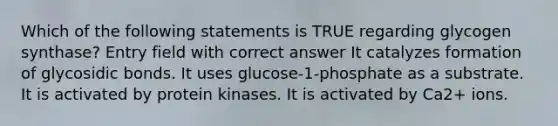 Which of the following statements is TRUE regarding glycogen synthase? Entry field with correct answer It catalyzes formation of glycosidic bonds. It uses glucose-1-phosphate as a substrate. It is activated by protein kinases. It is activated by Ca2+ ions.