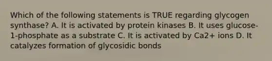 Which of the following statements is TRUE regarding glycogen synthase? A. It is activated by protein kinases B. It uses glucose-1-phosphate as a substrate C. It is activated by Ca2+ ions D. It catalyzes formation of glycosidic bonds