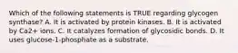 Which of the following statements is TRUE regarding glycogen synthase? A. It is activated by protein kinases. B. It is activated by Ca2+ ions. C. It catalyzes formation of glycosidic bonds. D. It uses glucose-1-phosphate as a substrate.