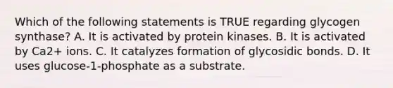 Which of the following statements is TRUE regarding glycogen synthase? A. It is activated by protein kinases. B. It is activated by Ca2+ ions. C. It catalyzes formation of glycosidic bonds. D. It uses glucose-1-phosphate as a substrate.