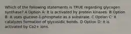 Which of the following statements is TRUE regarding glycogen synthase? A Option A: It is activated by protein kinases. B Option B: It uses glucose-1-phosphate as a substrate. C Option C: It catalyzes formation of glycosidic bonds. D Option D: It is activated by Ca2+ ions.