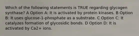 Which of the following statements is TRUE regarding glycogen synthase? A Option A: It is activated by protein kinases. B Option B: It uses glucose-1-phosphate as a substrate. C Option C: It catalyzes formation of glycosidic bonds. D Option D: It is activated by Ca2+ ions.