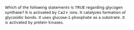 Which of the following statements is TRUE regarding glycogen synthase? It is activated by Ca2+ ions. It catalyzes formation of glycosidic bonds. It uses glucose-1-phosphate as a substrate. It is activated by protein kinases.