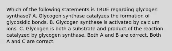 Which of the following statements is TRUE regarding glycogen synthase? A. Glycogen synthase catalyzes the formation of glycosidic bonds. B. Glycogen synthase is activated by calcium ions. C. Glycogen is both a substrate and product of the reaction catalyzed by glycogen synthase. Both A and B are correct. Both A and C are correct.