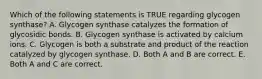 Which of the following statements is TRUE regarding glycogen synthase? A. Glycogen synthase catalyzes the formation of glycosidic bonds. B. Glycogen synthase is activated by calcium ions. C. Glycogen is both a substrate and product of the reaction catalyzed by glycogen synthase. D. Both A and B are correct. E. Both A and C are correct.