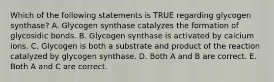 Which of the following statements is TRUE regarding glycogen synthase? A. Glycogen synthase catalyzes the formation of glycosidic bonds. B. Glycogen synthase is activated by calcium ions. C. Glycogen is both a substrate and product of the reaction catalyzed by glycogen synthase. D. Both A and B are correct. E. Both A and C are correct.