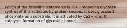 Which of the following statements is TRUE regarding glycogen synthase? It is activated by protein kinases. It uses glucose-1-phosphate as a substrate. It is activated by Ca2+ ions. It catalyzes formation of glycosidic bonds.