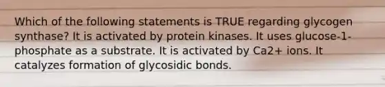 Which of the following statements is TRUE regarding glycogen synthase? It is activated by protein kinases. It uses glucose-1-phosphate as a substrate. It is activated by Ca2+ ions. It catalyzes formation of glycosidic bonds.