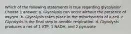 Which of the following statements is true regarding glycolysis? Choose 1 answer: a. Glycolysis can occur without the presence of oxygen. b. Glycolysis takes place in the mitochondria of a cell. c. Glycolysis is the final step in aerobic respiration. d. Glycolysis produces a net of 1 ATP, 1 NADH, and 2 pyruvate