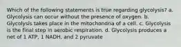 Which of the following statements is true regarding glycolysis? a. Glycolysis can occur without the presence of oxygen. b. Glycolysis takes place in the mitochondria of a cell. c. Glycolysis is the final step in aerobic respiration. d. Glycolysis produces a net of 1 ATP, 1 NADH, and 2 pyruvate