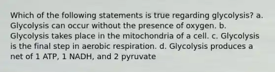 Which of the following statements is true regarding glycolysis? a. Glycolysis can occur without the presence of oxygen. b. Glycolysis takes place in the mitochondria of a cell. c. Glycolysis is the final step in <a href='https://www.questionai.com/knowledge/kyxGdbadrV-aerobic-respiration' class='anchor-knowledge'>aerobic respiration</a>. d. Glycolysis produces a net of 1 ATP, 1 NADH, and 2 pyruvate