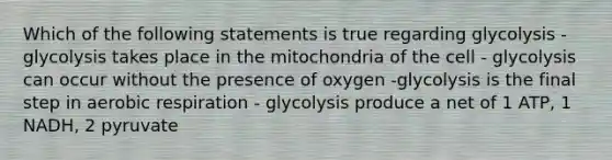 Which of the following statements is true regarding glycolysis - glycolysis takes place in the mitochondria of the cell - glycolysis can occur without the presence of oxygen -glycolysis is the final step in aerobic respiration - glycolysis produce a net of 1 ATP, 1 NADH, 2 pyruvate