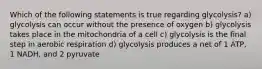 Which of the following statements is true regarding glycolysis? a) glycolysis can occur without the presence of oxygen b) glycolysis takes place in the mitochondria of a cell c) glycolysis is the final step in aerobic respiration d) glycolysis produces a net of 1 ATP, 1 NADH, and 2 pyruvate