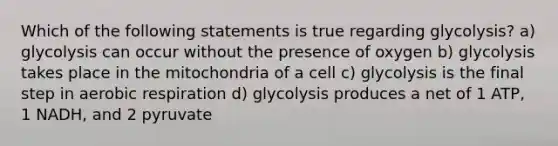 Which of the following statements is true regarding glycolysis? a) glycolysis can occur without the presence of oxygen b) glycolysis takes place in the mitochondria of a cell c) glycolysis is the final step in aerobic respiration d) glycolysis produces a net of 1 ATP, 1 NADH, and 2 pyruvate