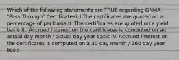 Which of the following statements are TRUE regarding GNMA "Pass Through" Certificates? I.The certificates are quoted on a percentage of par basis II. The certificates are quoted on a yield basis III. Accrued interest on the certificates is computed on an actual day month / actual day year basis IV. Accrued interest on the certificates is computed on a 30 day month / 360 day year basis