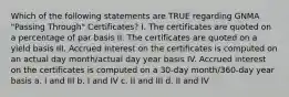 Which of the following statements are TRUE regarding GNMA "Passing Through" Certificates? I. The certificates are quoted on a percentage of par basis II. The certificates are quoted on a yield basis III. Accrued interest on the certificates is computed on an actual day month/actual day year basis IV. Accrued interest on the certificates is computed on a 30-day month/360-day year basis a. I and III b. I and IV c. II and III d. II and IV