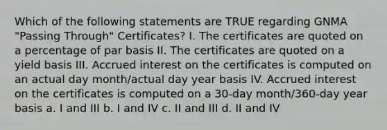 Which of the following statements are TRUE regarding GNMA "Passing Through" Certificates? I. The certificates are quoted on a percentage of par basis II. The certificates are quoted on a yield basis III. Accrued interest on the certificates is computed on an actual day month/actual day year basis IV. Accrued interest on the certificates is computed on a 30-day month/360-day year basis a. I and III b. I and IV c. II and III d. II and IV