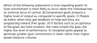 Which of the following statements is true regarding goals? A) Goal commitment is most likely to occur when the individual has an external locus of control. B) Generalized goals produce a higher level of output as compared to specific goals. C) People do better when they get feedback on how well they are progressing toward their goals. D) If factors such as acceptance of the goals are held constant, the more simple the goal, the higher the level of performance. E) Assigned goals appear to generate greater goal commitment in lower rather than higher power-distance cultures.