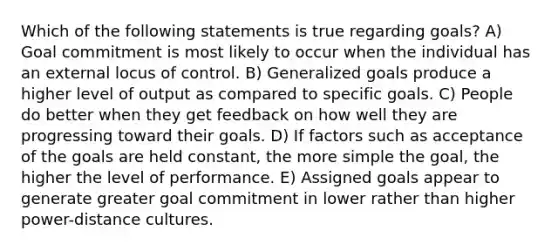 Which of the following statements is true regarding goals? A) Goal commitment is most likely to occur when the individual has an external locus of control. B) Generalized goals produce a higher level of output as compared to specific goals. C) People do better when they get feedback on how well they are progressing toward their goals. D) If factors such as acceptance of the goals are held constant, the more simple the goal, the higher the level of performance. E) Assigned goals appear to generate greater goal commitment in lower rather than higher power-distance cultures.