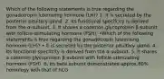 Which of the following statements is true regarding the gonadotropin luteinizing hormone (LH)? 1. It is secreted by the posterior pituitary gland. 2. Its functional specifcity is derived from the α-subunit. 3. It shares a common glycoprotein β-subunit with follicle-stimulating hormone (FSH). •Which of the following statements is true regarding the gonadotropin luteinizing hormone (LH)? • It is secreted by the posterior pituitary gland. 4. Its functional specifcity is derived from the α-subunit. 5. It shares a common glycoprotein β-subunit with follicle-stimulating hormone (FSH). 6. Its beta subunit demonstrates approx.80% homology with that of hCG