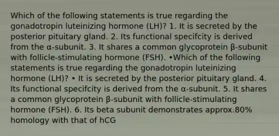 Which of the following statements is true regarding the gonadotropin luteinizing hormone (LH)? 1. It is secreted by the posterior pituitary gland. 2. Its functional specifcity is derived from the α-subunit. 3. It shares a common glycoprotein β-subunit with follicle-stimulating hormone (FSH). •Which of the following statements is true regarding the gonadotropin luteinizing hormone (LH)? • It is secreted by the posterior pituitary gland. 4. Its functional specifcity is derived from the α-subunit. 5. It shares a common glycoprotein β-subunit with follicle-stimulating hormone (FSH). 6. Its beta subunit demonstrates approx.80% homology with that of hCG