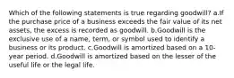 Which of the following statements is true regarding goodwill? a.If the purchase price of a business exceeds the fair value of its net assets, the excess is recorded as goodwill. b.Goodwill is the exclusive use of a name, term, or symbol used to identify a business or its product. c.Goodwill is amortized based on a 10-year period. d.Goodwill is amortized based on the lesser of the useful life or the legal life.