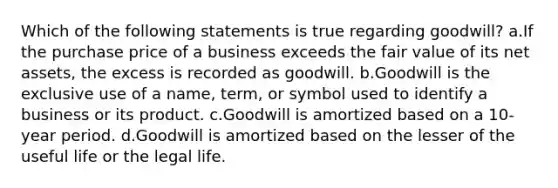 Which of the following statements is true regarding goodwill? a.If the purchase price of a business exceeds the fair value of its net assets, the excess is recorded as goodwill. b.Goodwill is the exclusive use of a name, term, or symbol used to identify a business or its product. c.Goodwill is amortized based on a 10-year period. d.Goodwill is amortized based on the lesser of the useful life or the legal life.