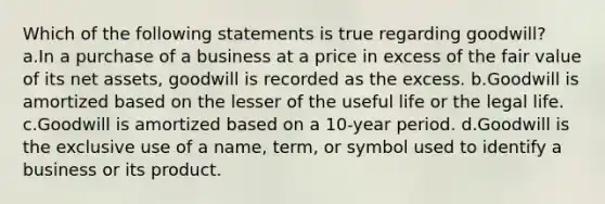 Which of the following statements is true regarding goodwill? a.In a purchase of a business at a price in excess of the fair value of its net assets, goodwill is recorded as the excess. b.Goodwill is amortized based on the lesser of the useful life or the legal life. c.Goodwill is amortized based on a 10-year period. d.Goodwill is the exclusive use of a name, term, or symbol used to identify a business or its product.