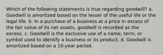 Which of the following statements is true regarding goodwill? a. Goodwill is amortized based on the lesser of the useful life or the legal life. b. In a purchase of a business at a price in excess of the fair value of its net assets, goodwill is recorded as the excess. c. Goodwill is the exclusive use of a name, term, or symbol used to identify a business or its product. d. Goodwill is amortized based on a 10-year period.