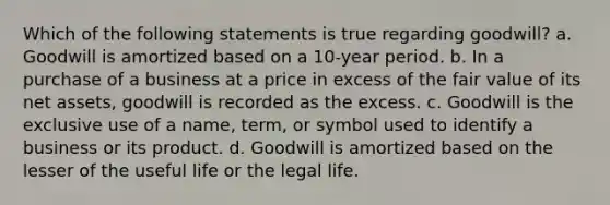 Which of the following statements is true regarding goodwill? a. Goodwill is amortized based on a 10-year period. b. In a purchase of a business at a price in excess of the fair value of its net assets, goodwill is recorded as the excess. c. Goodwill is the exclusive use of a name, term, or symbol used to identify a business or its product. d. Goodwill is amortized based on the lesser of the useful life or the legal life.