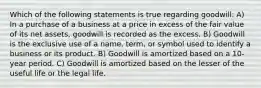 Which of the following statements is true regarding goodwill: A) In a purchase of a business at a price in excess of the fair value of its net assets, goodwill is recorded as the excess. B) Goodwill is the exclusive use of a name, term, or symbol used to identify a business or its product. B) Goodwill is amortized based on a 10-year period. C) Goodwill is amortized based on the lesser of the useful life or the legal life.