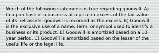 Which of the following statements is true regarding goodwill: A) In a purchase of a business at a price in excess of the fair value of its net assets, goodwill is recorded as the excess. B) Goodwill is the exclusive use of a name, term, or symbol used to identify a business or its product. B) Goodwill is amortized based on a 10-year period. C) Goodwill is amortized based on the lesser of the useful life or the legal life.