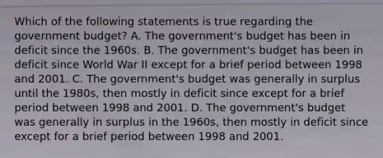 Which of the following statements is true regarding the government budget? A. The government's budget has been in deficit since the 1960s. B. The government's budget has been in deficit since World War II except for a brief period between 1998 and 2001. C. The government's budget was generally in surplus until the 1980s, then mostly in deficit since except for a brief period between 1998 and 2001. D. The government's budget was generally in surplus in the 1960s, then mostly in deficit since except for a brief period between 1998 and 2001.