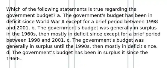 Which of the following statements is true regarding the government budget? a. The government's budget has been in deficit since World War II except for a brief period between 1998 and 2001. b. The government's budget was generally in surplus in the 1960s, then mostly in deficit since except for a brief period between 1998 and 2001. c. The government's budget was generally in surplus until the 1990s, then mostly in deficit since. d. The government's budget has been in surplus it since the 1960s.