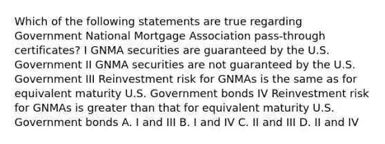 Which of the following statements are true regarding Government National Mortgage Association pass-through certificates? I GNMA securities are guaranteed by the U.S. Government II GNMA securities are not guaranteed by the U.S. Government III Reinvestment risk for GNMAs is the same as for equivalent maturity U.S. Government bonds IV Reinvestment risk for GNMAs is greater than that for equivalent maturity U.S. Government bonds A. I and III B. I and IV C. II and III D. II and IV