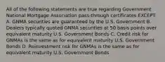 All of the following statements are true regarding Government National Mortgage Association pass-through certificates EXCEPT: A. GNMA securities are guaranteed by the U.S. Government B. Dealers typically quoted GNMA securities at 50 basis points over equivalent maturity U.S. Government Bonds C. Credit risk for GNMAs is the same as for equivalent maturity U.S. Government Bonds D. Reinvestment risk for GNMAs is the same as for equivalent maturity U.S. Government Bonds