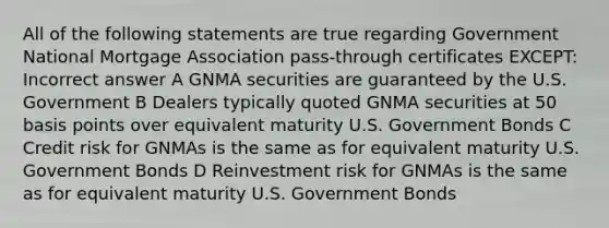 All of the following statements are true regarding Government National Mortgage Association pass-through certificates EXCEPT: Incorrect answer A GNMA securities are guaranteed by the U.S. Government B Dealers typically quoted GNMA securities at 50 basis points over equivalent maturity U.S. Government Bonds C Credit risk for GNMAs is the same as for equivalent maturity U.S. Government Bonds D Reinvestment risk for GNMAs is the same as for equivalent maturity U.S. Government Bonds