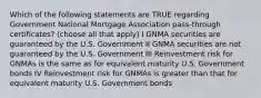 Which of the following statements are TRUE regarding Government National Mortgage Association pass-through certificates? (choose all that apply) I GNMA securities are guaranteed by the U.S. Government II GNMA securities are not guaranteed by the U.S. Government III Reinvestment risk for GNMAs is the same as for equivalent maturity U.S. Government bonds IV Reinvestment risk for GNMAs is greater than that for equivalent maturity U.S. Government bonds