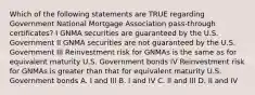 Which of the following statements are TRUE regarding Government National Mortgage Association pass-through certificates? I GNMA securities are guaranteed by the U.S. Government II GNMA securities are not guaranteed by the U.S. Government III Reinvestment risk for GNMAs is the same as for equivalent maturity U.S. Government bonds IV Reinvestment risk for GNMAs is greater than that for equivalent maturity U.S. Government bonds A. I and III B. I and IV C. II and III D. II and IV