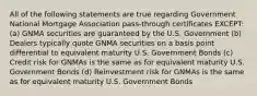 All of the following statements are true regarding Government National Mortgage Association pass-through certificates EXCEPT: (a) GNMA securities are guaranteed by the U.S. Government (b) Dealers typically quote GNMA securities on a basis point differential to equivalent maturity U.S. Government Bonds (c) Credit risk for GNMAs is the same as for equivalent maturity U.S. Government Bonds (d) Reinvestment risk for GNMAs is the same as for equivalent maturity U.S. Government Bonds