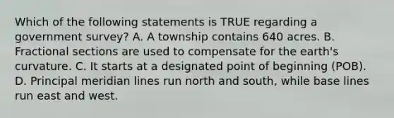 Which of the following statements is TRUE regarding a government survey? A. A township contains 640 acres. B. Fractional sections are used to compensate for the earth's curvature. C. It starts at a designated point of beginning (POB). D. Principal meridian lines run north and south, while base lines run east and west.