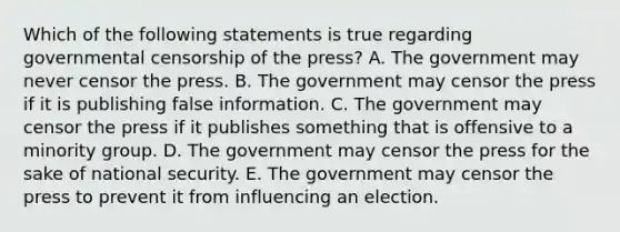 Which of the following statements is true regarding governmental censorship of the press? A. The government may never censor the press. B. The government may censor the press if it is publishing false information. C. The government may censor the press if it publishes something that is offensive to a minority group. D. The government may censor the press for the sake of national security. E. The government may censor the press to prevent it from influencing an election.