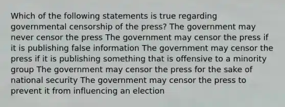 Which of the following statements is true regarding governmental censorship of the press? The government may never censor the press The government may censor the press if it is publishing false information The government may censor the press if it is publishing something that is offensive to a minority group The government may censor the press for the sake of national security The government may censor the press to prevent it from influencing an election