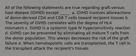 All of the following statements are true regarding graft-versus-host disease (GVHD) except _____. a. GVHD involves alloreactions of donor-derived CD4 and CD8 T cells toward recipient tissues b. The severity of GVHD correlates with the degree of HLA mismatch c. GVHD is a systemic type IV hypersensitivity reaction d. GVHD can be prevented by eliminating all mature T cells from the donor population. This always decreases the risk of the graft failure e. When hematopoietic cells are transplanted, the T cell in the transplant attack the recipient's tissues