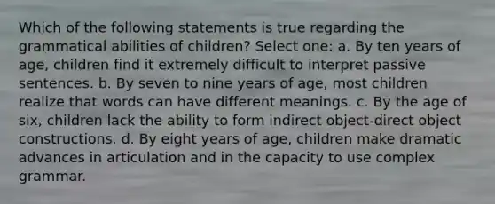 Which of the following statements is true regarding the grammatical abilities of children? Select one: a. By ten years of age, children find it extremely difficult to interpret passive sentences. b. By seven to nine years of age, most children realize that words can have different meanings. c. By the age of six, children lack the ability to form indirect object-direct object constructions. d. By eight years of age, children make dramatic advances in articulation and in the capacity to use complex grammar.